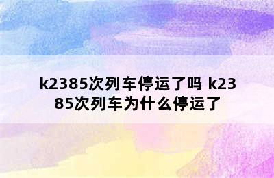 k2385次列车停运了吗 k2385次列车为什么停运了